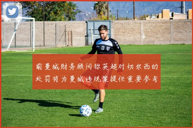 前曼城财务顾问称英超对切尔西的处罚将为曼城违规案提供重要参考