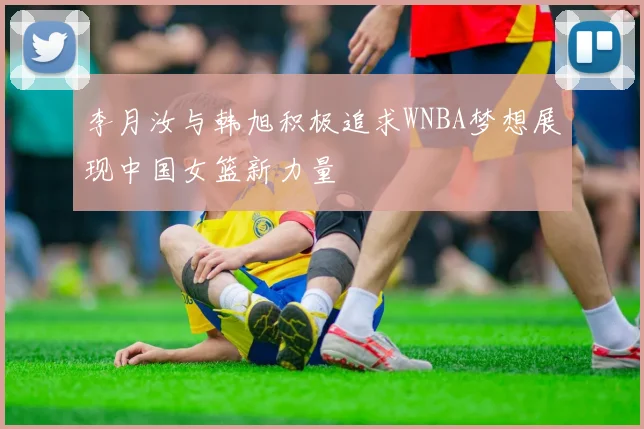 李月汝与韩旭积极追求WNBA梦想展现中国女篮新力量