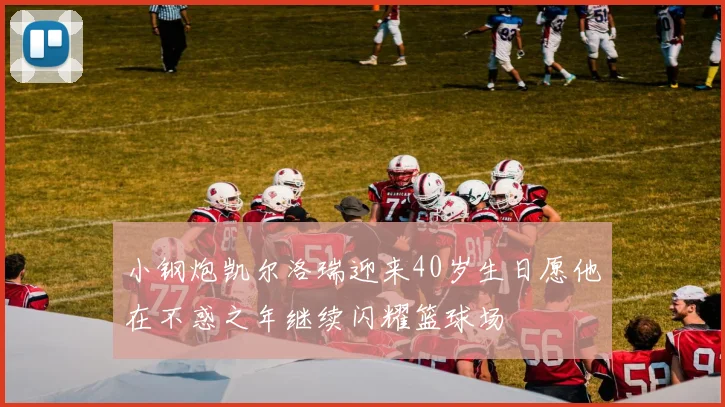 小钢炮凯尔洛瑞迎来40岁生日愿他在不惑之年继续闪耀篮球场