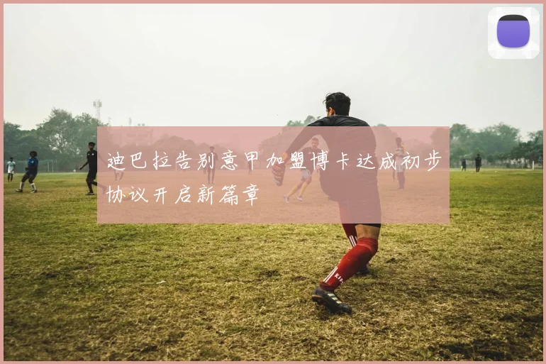 迪巴拉告别意甲加盟博卡达成初步协议开启新篇章