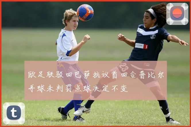 欧足联驳回巴萨抗议首回合普比尔手球未判罚点球决定不变