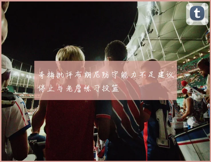 夸梅批评布朗尼防守能力不足建议停止与老詹练习投篮