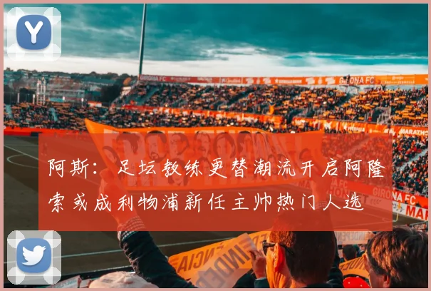 阿斯：足坛教练更替潮流开启阿隆索或成利物浦新任主帅热门人选